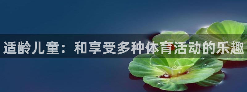 尊龙官方正版app娱乐首页网站大全:适龄儿童:和享受多种体育